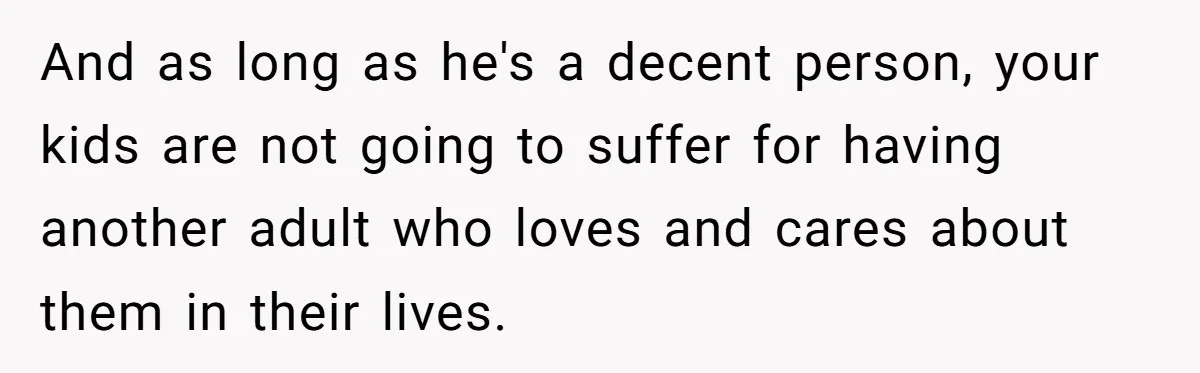 And as long as he's a decent person, your kids are not going to suffer for having another adult who loves and cares about them in their lives.