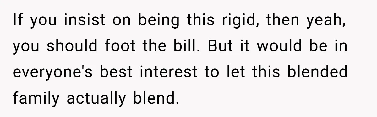 If you insist on being this rigid, then yeah, you should foot the bill. But it would be in everyone's best interest to let this blended family actually blend.