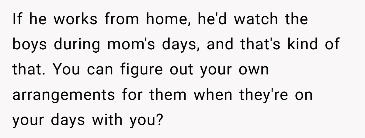 If he works from home, he'd watch the boys during mom's days, and that's kind of that. You can figure out your own arrangements for them when they're on your...