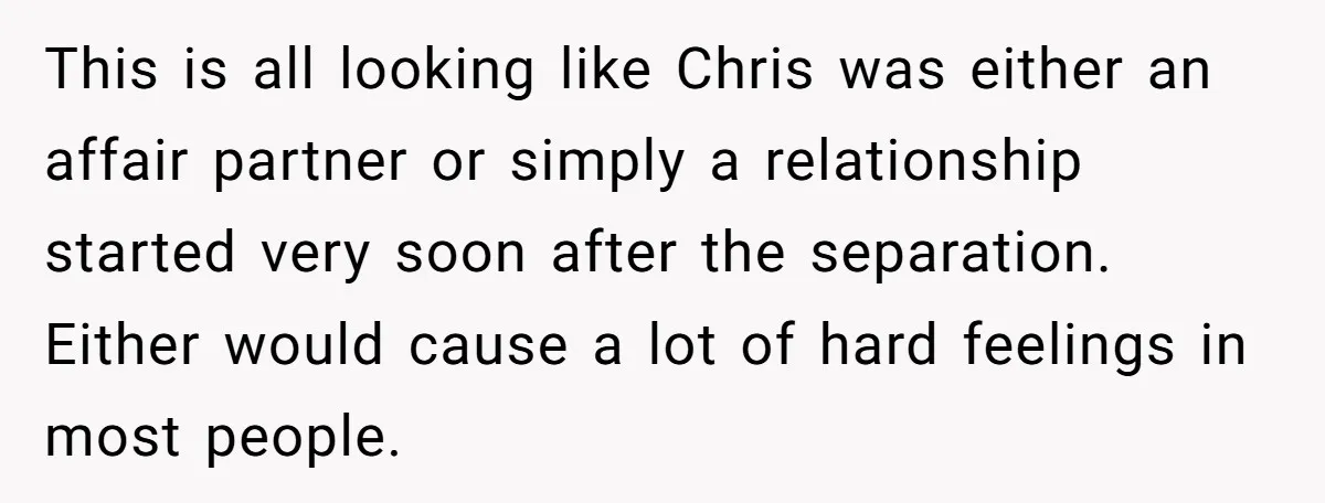 This is all looking like Chris was either an affair partner or simply a relationship started very soon after the separation. Either would cause a lot of hard feelings in...