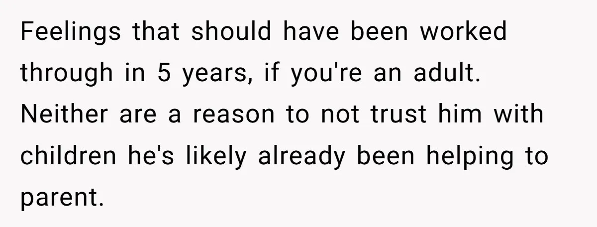 Feelings that should have been worked through in 5 years, if you're an adult. Neither are a reason to not trust him with children he's likely already been helping to...