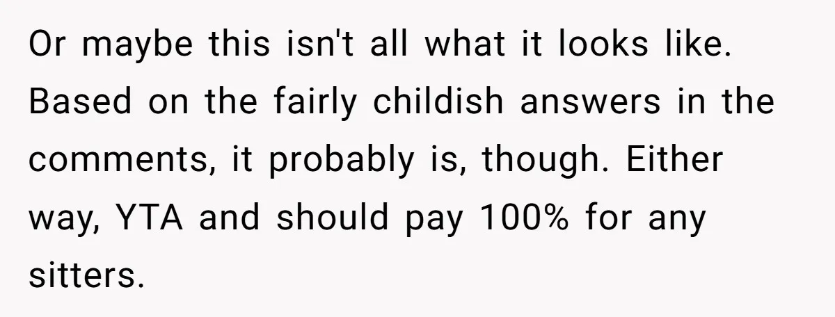 Or maybe this isn't all what it looks like. Based on the fairly childish answers in the comments, it probably is, though. Either way, YTA and should pay 100% for...