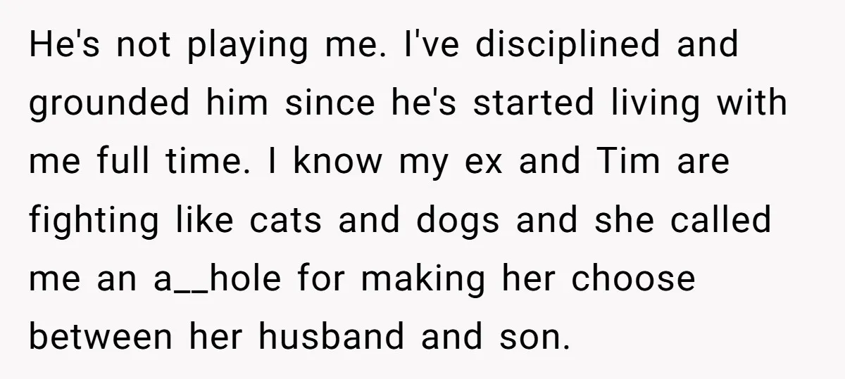 He's not playing me. I've disciplined and grounded him since he's started living with me full time. I know my ex and Tim are fighting like cats and dogs and...