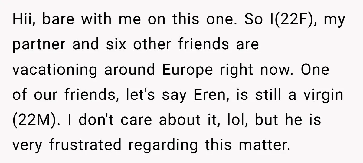 Hii, bare with me on this one. So I(22F), my partner and six other friends are vacationing around Europe right now. One of our friends, let's say Eren, is still...