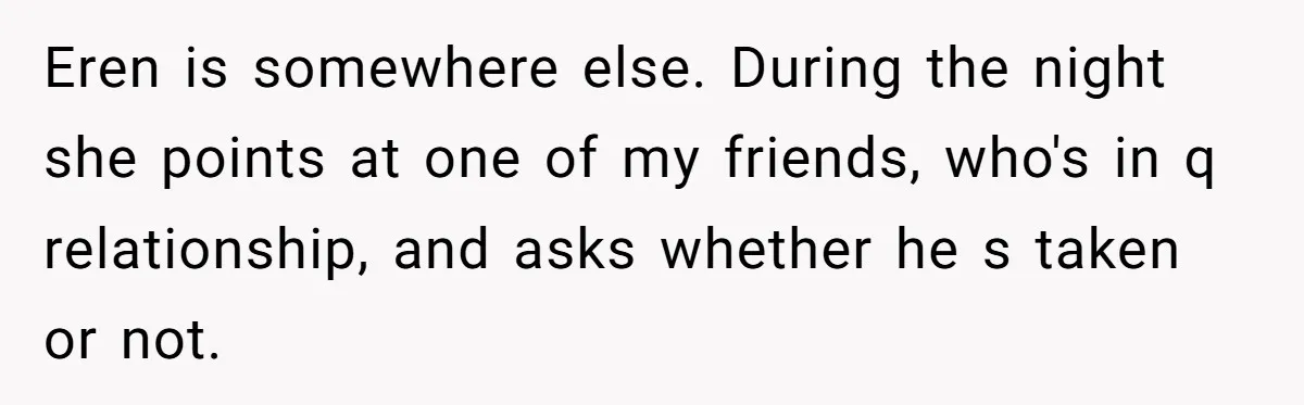 Eren is somewhere else. During the night she points at one of my friends, who's in q relationship, and asks whether he s taken or not.