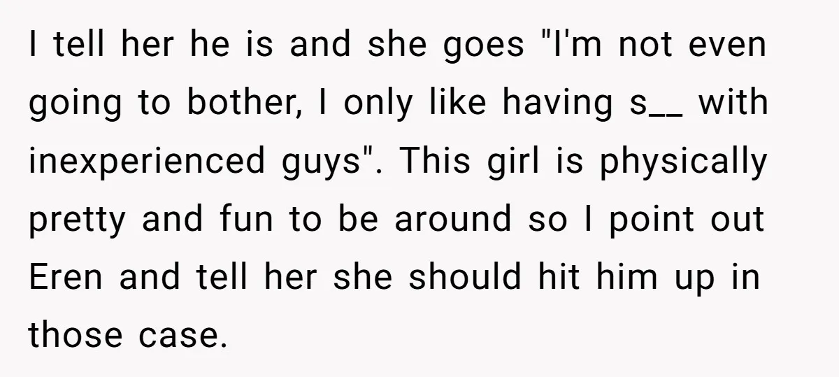 I tell her he is and she goes "I'm not even going to bother, I only like having s__ with inexperienced guys". This girl is physically pretty and fun to...