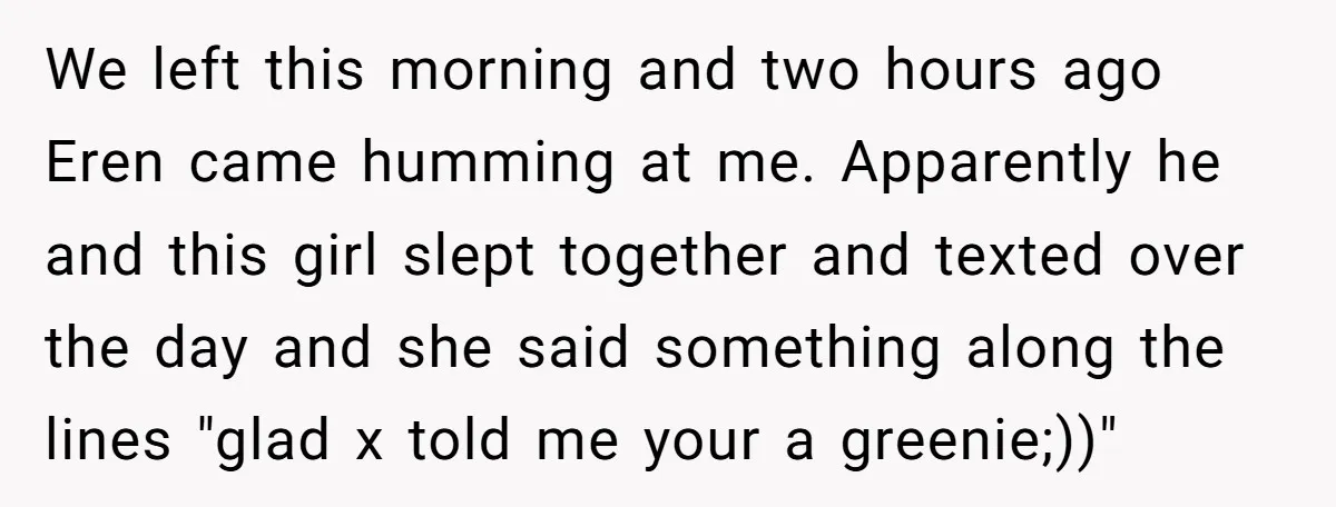 We left this morning and two hours ago Eren came humming at me. Apparently he and this girl slept together and texted over the day and she said something along...