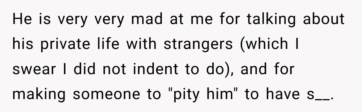 He is very very mad at me for talking about his private life with strangers (which I swear I did not indent to do), and for making someone to "pity...