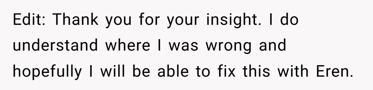 Edit: Thank you for your insight. I do understand where I was wrong and hopefully I will be able to fix this with Eren.