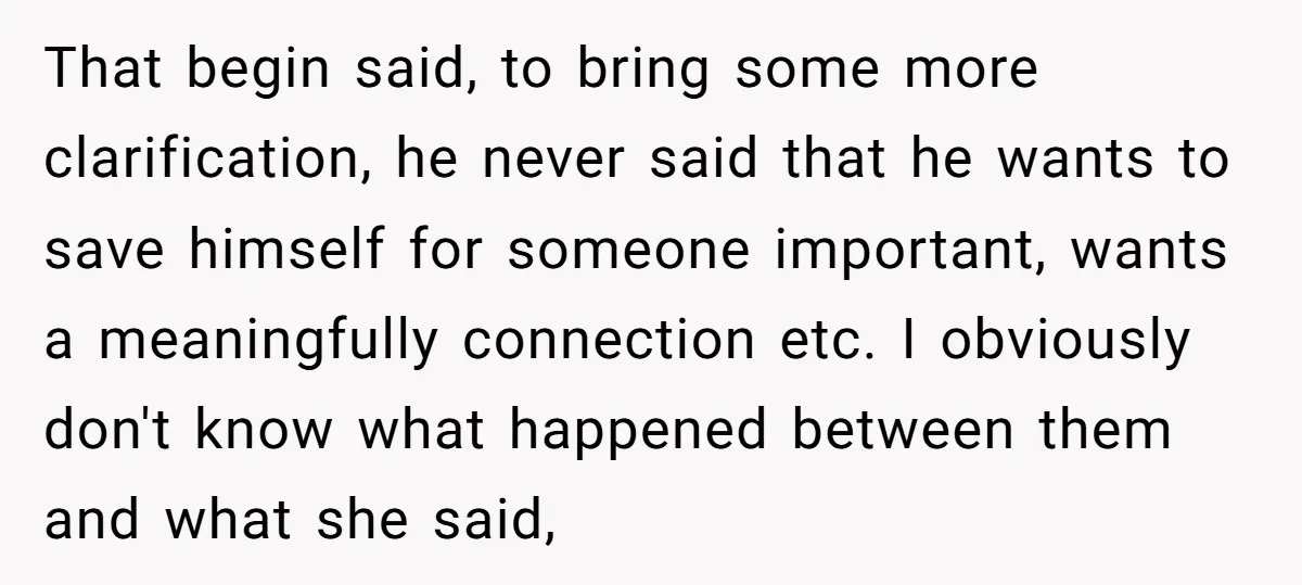 That begin said, to bring some more clarification, he never said that he wants to save himself for someone important, wants a meaningfully connection etc. I obviously don't know what...