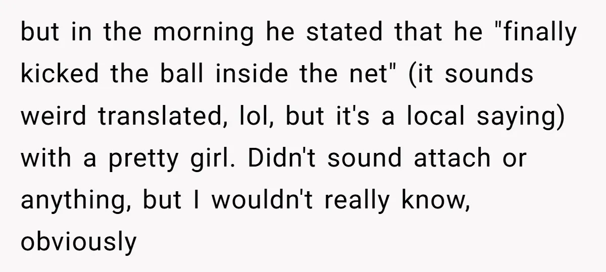 but in the morning he stated that he "finally kicked the ball inside the net" (it sounds weird translated, lol, but it's a local saying) with a pretty girl. Didn't...