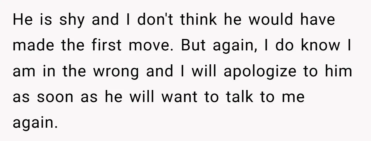 He is shy and I don't think he would have made the first move. But again, I do know I am in the wrong and I will apologize to him...