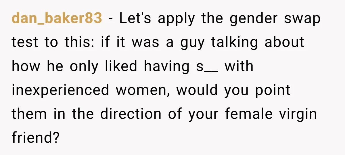 dan_baker83 − Let's apply the gender swap test to this: if it was a guy talking about how he only liked having s__ with inexperienced women, would you point them...