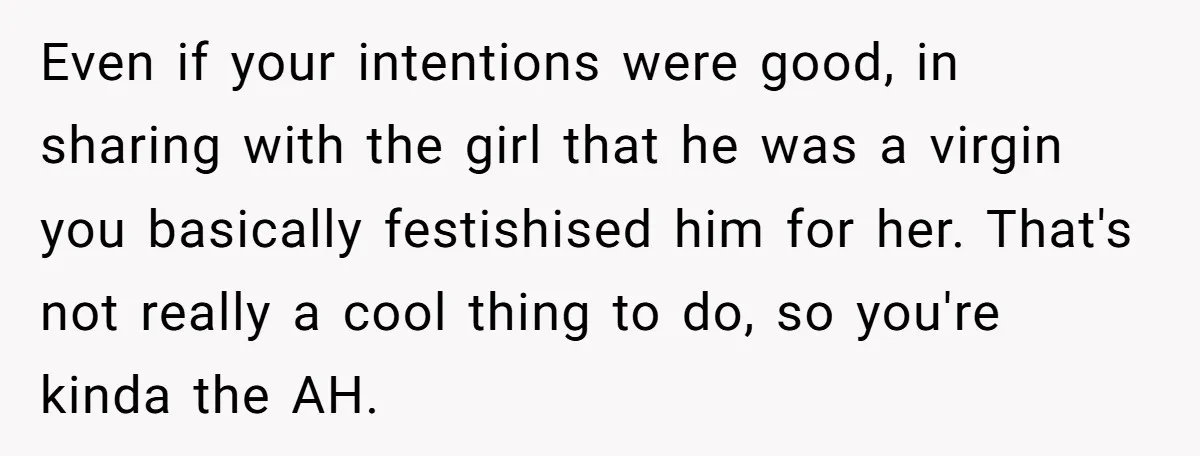 Even if your intentions were good, in sharing with the girl that he was a virgin you basically festishised him for her. That's not really a cool thing to do,...