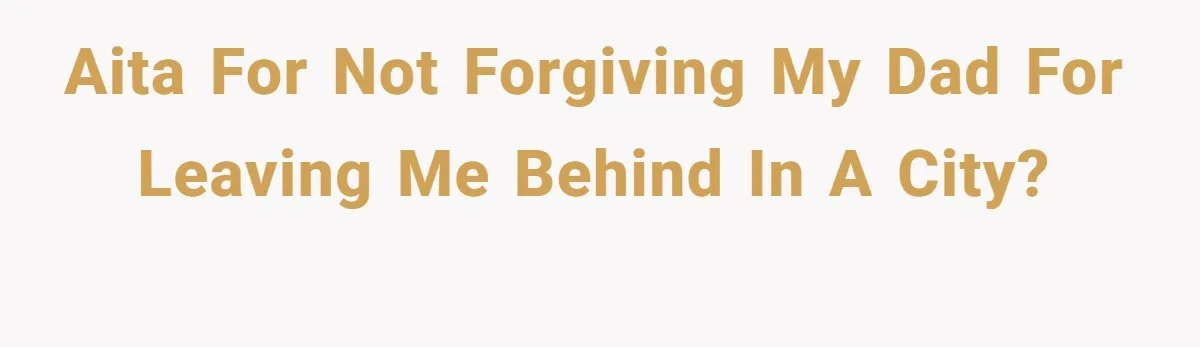 AITA for not forgiving my dad for leaving me behind in a city?
