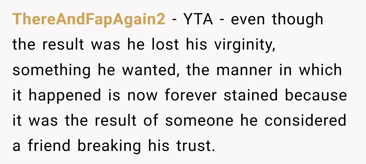 ThereAndFapAgain2 − YTA - even though the result was he lost his virginity, something he wanted, the manner in which it happened is now forever stained because it was the...