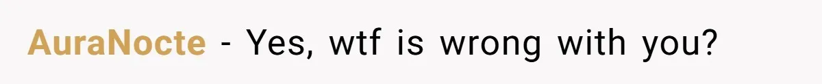 AuraNocte − Yes, wtf is wrong with you?