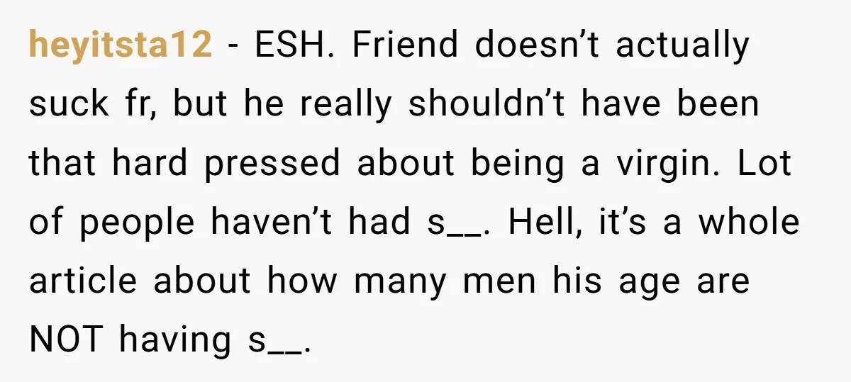 heyitsta12 − ESH. Friend doesn’t actually suck fr, but he really shouldn’t have been that hard pressed about being a virgin. Lot of people haven’t had s__. Hell, it’s a...