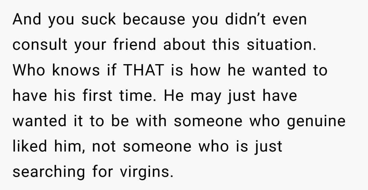 And you suck because you didn’t even consult your friend about this situation. Who knows if THAT is how he wanted to have his first time. He may just have...