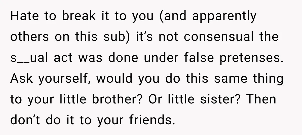 Hate to break it to you (and apparently others on this sub) it’s not consensual the s__ual act was done under false pretenses. Ask yourself, would you do this same...