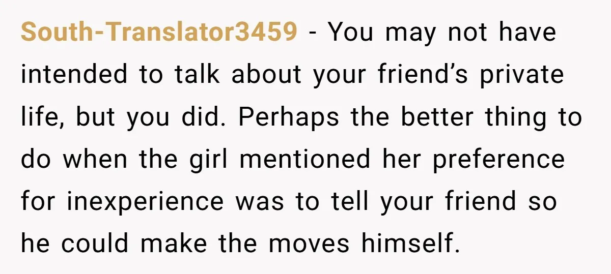 South-Translator3459 − You may not have intended to talk about your friend’s private life, but you did. Perhaps the better thing to do when the girl mentioned her preference for...