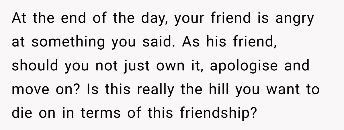 At the end of the day, your friend is angry at something you said. As his friend, should you not just own it, apologise and move on? Is this really...