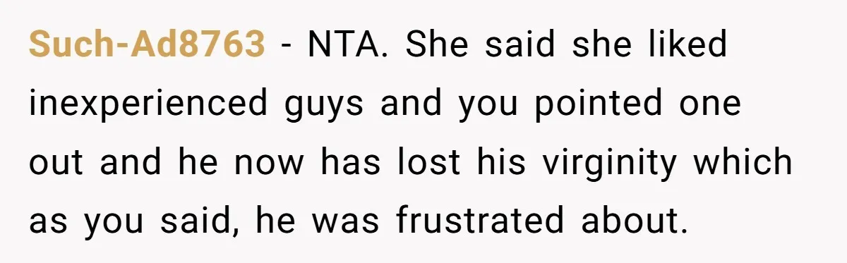 Such-Ad8763 − NTA. She said she liked inexperienced guys and you pointed one out and he now has lost his virginity which as you said, he was frustrated about.