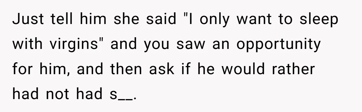 Just tell him she said "I only want to sleep with virgins" and you saw an opportunity for him, and then ask if he would rather had not had s__.