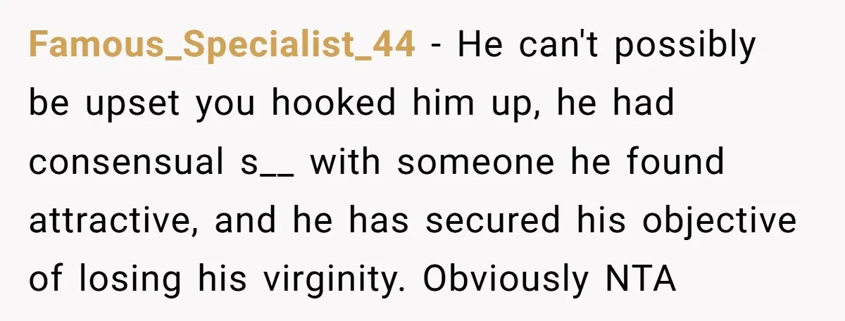 Famous_Specialist_44 − He can't possibly be upset you hooked him up, he had consensual s__ with someone he found attractive, and he has secured his objective of losing his virginity....