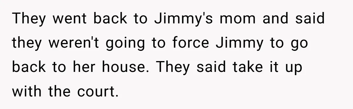 They went back to Jimmy's mom and said they weren't going to force Jimmy to go back to her house. They said take it up with the court.