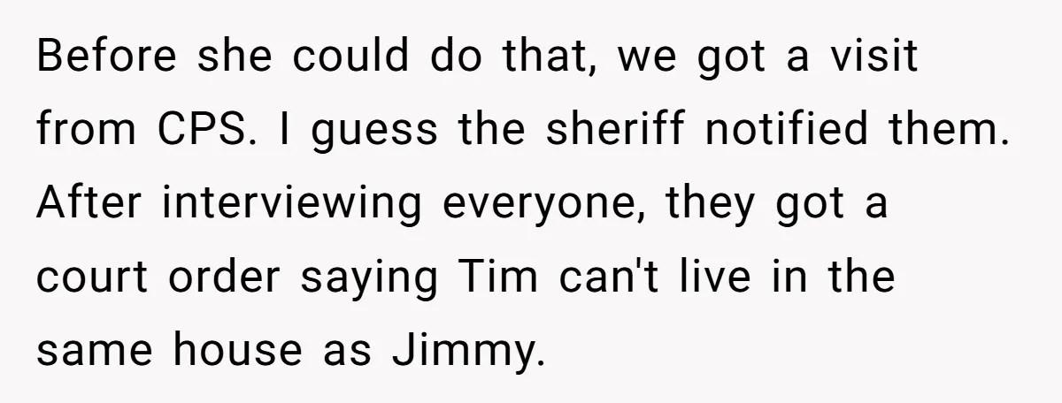 Before she could do that, we got a visit from CPS. I guess the sheriff notified them. After interviewing everyone, they got a court order saying Tim can't live in...