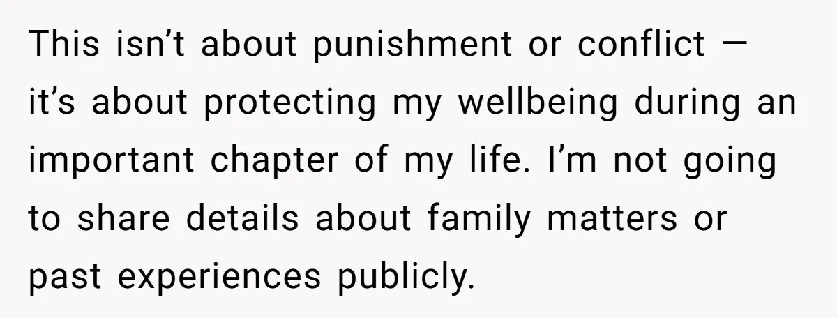 This isn’t about punishment or conflict — it’s about protecting my wellbeing during an important chapter of my life. I’m not going to share details about family matters or past...