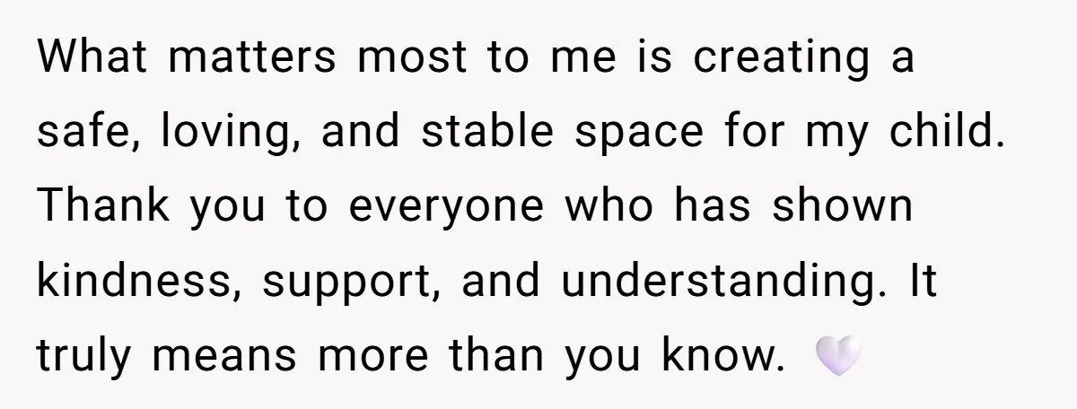 What matters most to me is creating a safe, loving, and stable space for my child. Thank you to everyone who has shown kindness, support, and understanding. It truly means...