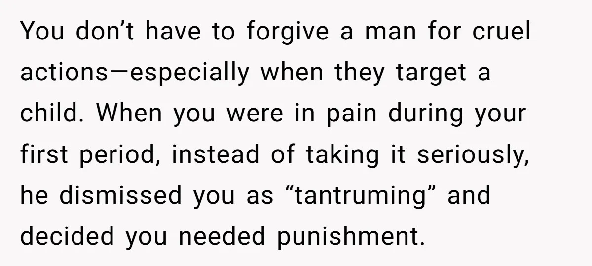 You don’t have to forgive a man for cruel actions—especially when they target a child. When you were in pain during your first period, instead of taking it seriously, he...