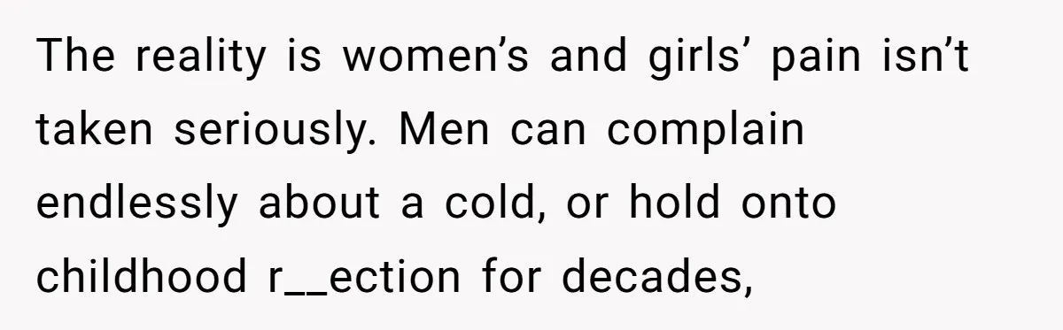 The reality is women’s and girls’ pain isn’t taken seriously. Men can complain endlessly about a cold, or hold onto childhood r__ection for decades,