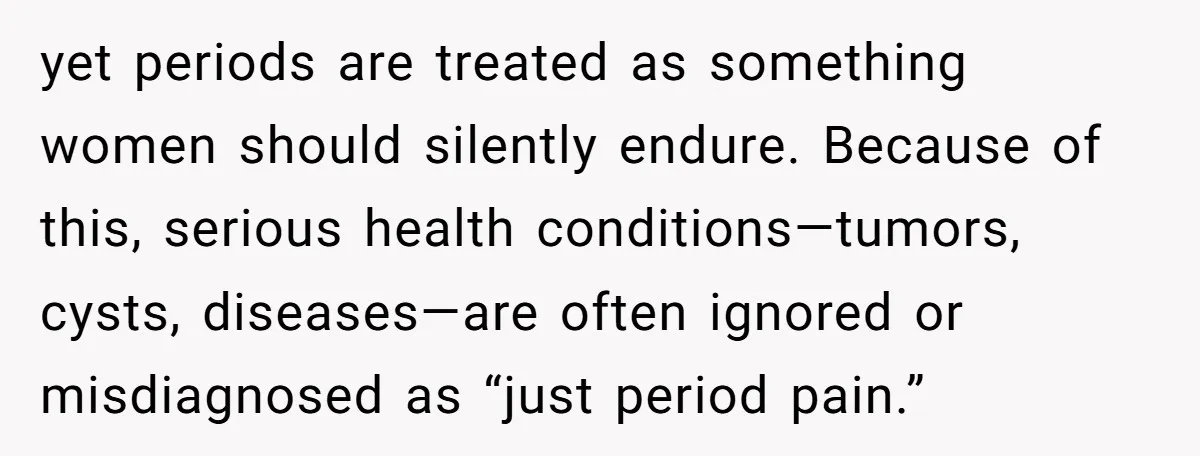 yet periods are treated as something women should silently endure. Because of this, serious health conditions—tumors, cysts, diseases—are often ignored or misdiagnosed as “just period pain.”