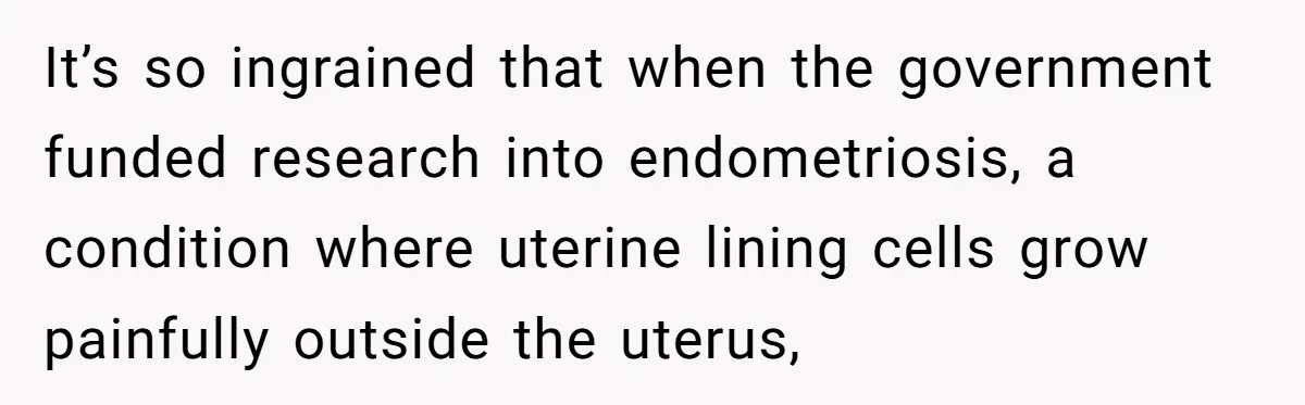 It’s so ingrained that when the government funded research into endometriosis, a condition where uterine lining cells grow painfully outside the uterus,