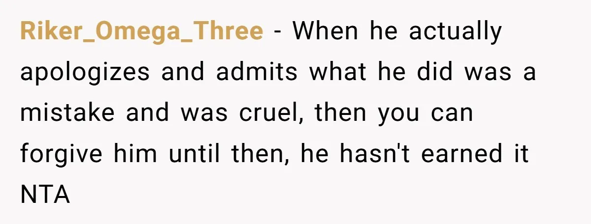 Riker_Omega_Three − When he actually apologizes and admits what he did was a mistake and was cruel, then you can forgive him until then, he hasn't earned it NTA