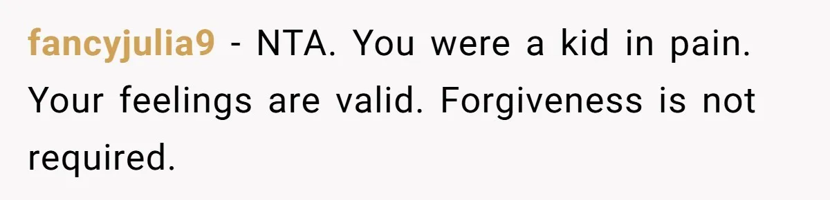 fancyjulia9 − NTA. You were a kid in pain. Your feelings are valid. Forgiveness is not required.