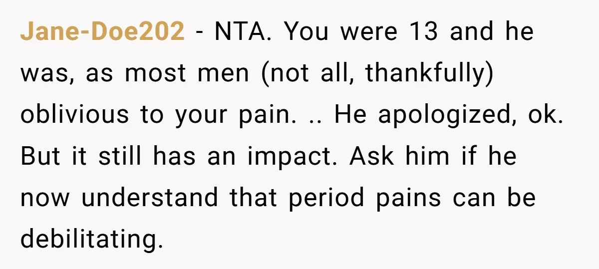 Jane-Doe202 − NTA. You were 13 and he was, as most men (not all, thankfully) oblivious to your pain. .. He apologized, ok. But it still has an impact. Ask...
