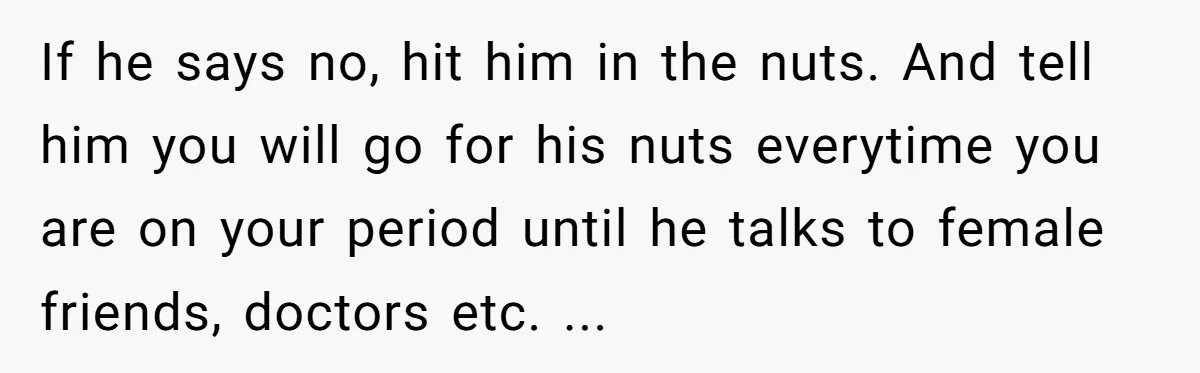 If he says no, hit him in the nuts. And tell him you will go for his nuts everytime you are on your period until he talks to female friends,...
