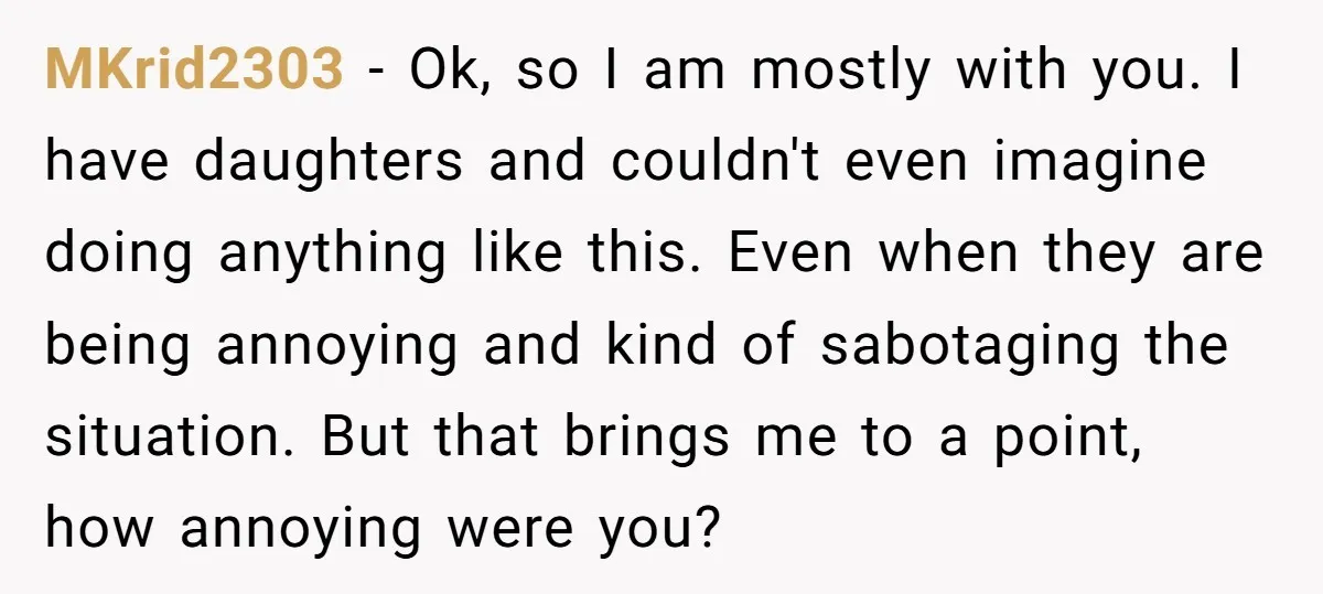 MKrid2303 − Ok, so I am mostly with you. I have daughters and couldn't even imagine doing anything like this. Even when they are being annoying and kind of sabotaging...