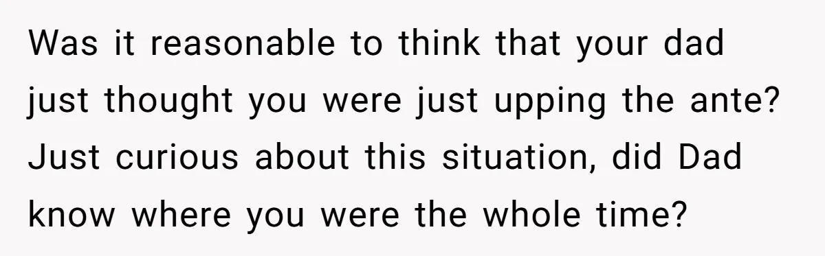 Was it reasonable to think that your dad just thought you were just upping the ante? Just curious about this situation, did Dad know where you were the whole time?