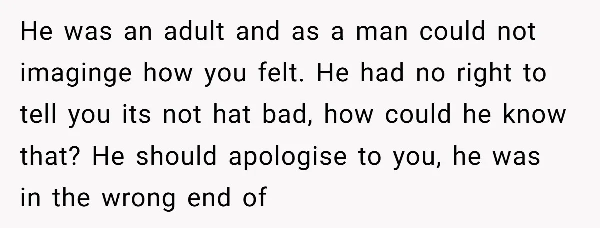 He was an adult and as a man could not imaginge how you felt. He had no right to tell you its not hat bad, how could he know that?...