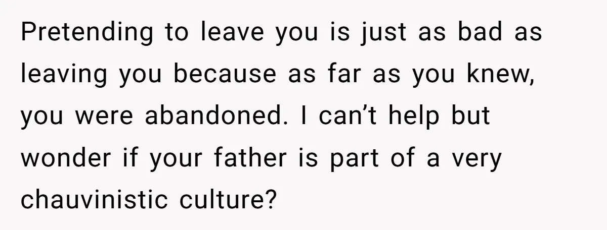 Pretending to leave you is just as bad as leaving you because as far as you knew, you were abandoned. I can’t help but wonder if your father is part...