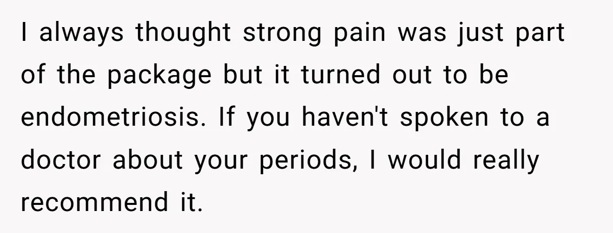 I always thought strong pain was just part of the package but it turned out to be endometriosis. If you haven't spoken to a doctor about your periods, I would...