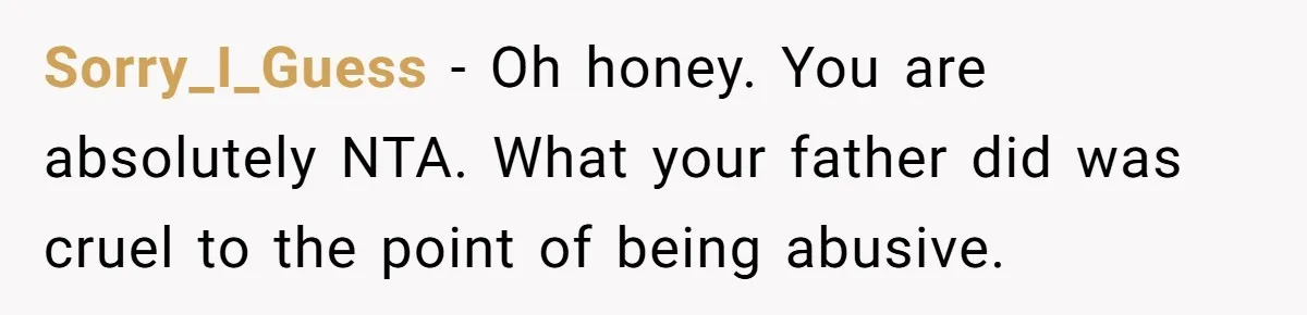 Sorry_I_Guess − Oh honey. You are absolutely NTA. What your father did was cruel to the point of being abusive.