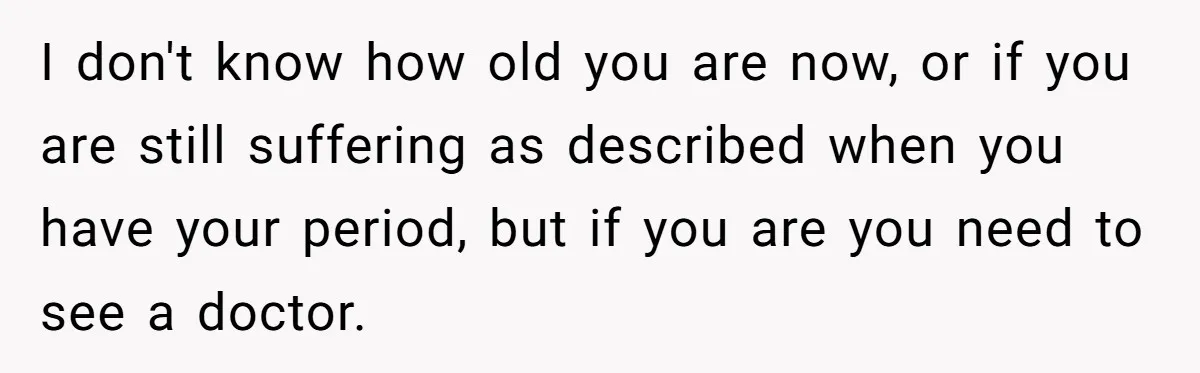 I don't know how old you are now, or if you are still suffering as described when you have your period, but if you are you need to see a...