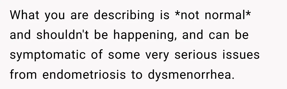 What you are describing is *not normal* and shouldn't be happening, and can be symptomatic of some very serious issues from endometriosis to dysmenorrhea.