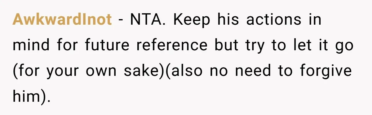 AwkwardInot − NTA. Keep his actions in mind for future reference but try to let it go (for your own sake)(also no need to forgive him).